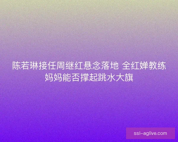 陈若琳接任周继红悬念落地 全红婵教练妈妈能否撑起跳水大旗 陈若琳接任周继红悬念落地 全红婵教练妈妈能否撑起跳水大旗