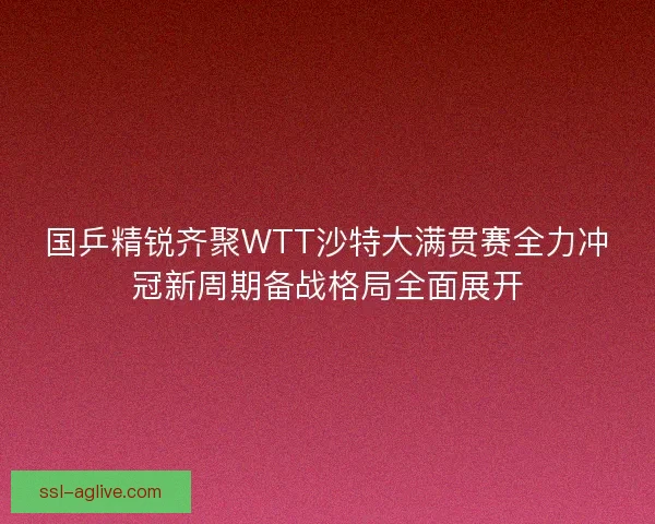 国乒精锐齐聚WTT沙特大满贯赛全力冲冠新周期备战格局全面展开