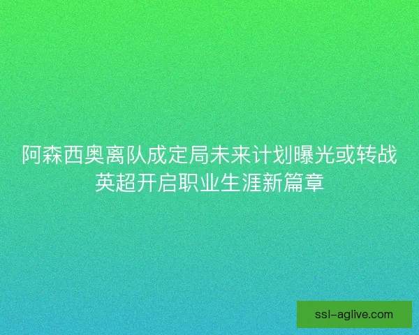 阿森西奥离队成定局未来计划曝光或转战英超开启职业生涯新篇章 阿森西奥离队成定局未来计划曝光或转战英超开启职业生涯新篇章