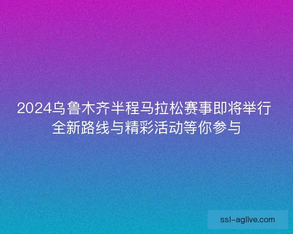 2024乌鲁木齐半程马拉松赛事即将举行 全新路线与精彩活动等你参与 2024乌鲁木齐半程马拉松赛事即将举行 全新路线与精彩活动等你参与