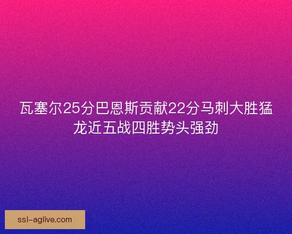 瓦塞尔25分巴恩斯贡献22分马刺大胜猛龙近五战四胜势头强劲