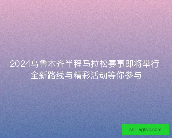 2024乌鲁木齐半程马拉松赛事即将举行 全新路线与精彩活动等你参与