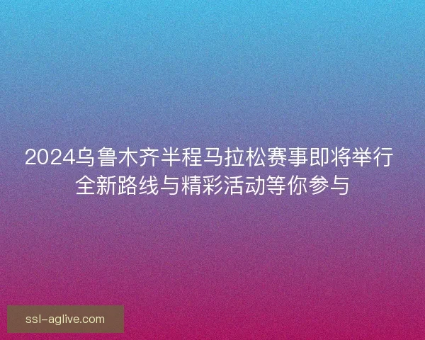 2024乌鲁木齐半程马拉松赛事即将举行 全新路线与精彩活动等你参与 2024乌鲁木齐半程马拉松赛事即将举行 全新路线与精彩活动等你参与