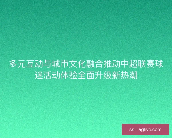 多元互动与城市文化融合推动中超联赛球迷活动体验全面升级新热潮