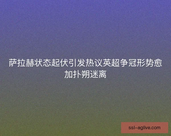 萨拉赫状态起伏引发热议英超争冠形势愈加扑朔迷离 萨拉赫状态起伏引发热议英超争冠形势愈加扑朔迷离