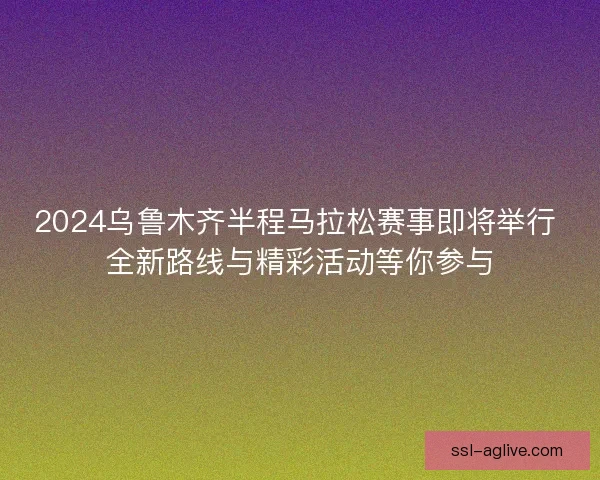 2024乌鲁木齐半程马拉松赛事即将举行 全新路线与精彩活动等你参与 2024乌鲁木齐半程马拉松赛事即将举行 全新路线与精彩活动等你参与