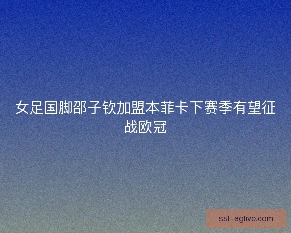 女足国脚邵子钦加盟本菲卡下赛季有望征战欧冠